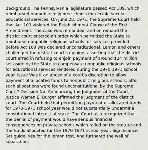 Background The Pennsylvania legislature passed Act 109, which reimbursed nonpublic religious schools for certain secular educational services. On June 28, 1971, the Supreme Court held that Act 109 violated the Establishment Clause of the First Amendment. The case was remanded, and on remand the district court entered an order which permitted the State to reimburse nonpublic religious schools for services provided before Act 109 was declared unconstitutional. Lemon and others challenged the district court's opinion, asserting that the district court erred in refusing to enjoin payment of around 24 million set aside by the State to compensate nonpublic religious schools for educational services rendered during the 1970-1971 school year. Issue Was it an abuse of a court's discretion to allow payment of allocated funds to nonpublic religious schools, after such allocations were found unconstitutional by the Supreme Court? Decision No. Announcing the Judgment of the Court, Justice Warren E. Burger affirmed the judgment of the district court. The Court held that permitting payment of allocated funds for 1970-1971 school year would not substantially undermine constitutional interest at stake. The Court also recognized that the denial of payment would have serious financial consequences on private schools which relied on the statute and the funds allocated for the 1970-1971 school year. Significance Set guidelines for the lemon test. And furthered the wall of separation.