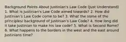 Background Points About Justinian's Law Code (Just Understand) 1. What is Justinian's Law Code aimed towards? 2. How did Justinian's Law Code come to be? 3. What the some of the principles/ background of Justinian's Law Code? 4. How long did it take Justinian to make his law code? 5. What is Second Rome? 6. What happens to the borders in the west and the east around Justinians time?