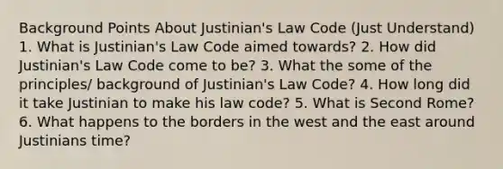 Background Points About Justinian's Law Code (Just Understand) 1. What is Justinian's Law Code aimed towards? 2. How did Justinian's Law Code come to be? 3. What the some of the principles/ background of Justinian's Law Code? 4. How long did it take Justinian to make his law code? 5. What is Second Rome? 6. What happens to the borders in the west and the east around Justinians time?