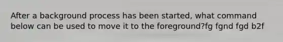 After a background process has been started, what command below can be used to move it to the foreground?fg fgnd fgd b2f