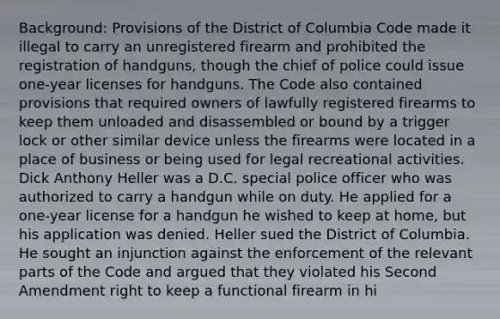 Background: Provisions of the District of Columbia Code made it illegal to carry an unregistered firearm and prohibited the registration of handguns, though the chief of police could issue one-year licenses for handguns. The Code also contained provisions that required owners of lawfully registered firearms to keep them unloaded and disassembled or bound by a trigger lock or other similar device unless the firearms were located in a place of business or being used for legal recreational activities. Dick Anthony Heller was a D.C. special police officer who was authorized to carry a handgun while on duty. He applied for a one-year license for a handgun he wished to keep at home, but his application was denied. Heller sued the District of Columbia. He sought an injunction against the enforcement of the relevant parts of the Code and argued that they violated his Second Amendment right to keep a functional firearm in hi