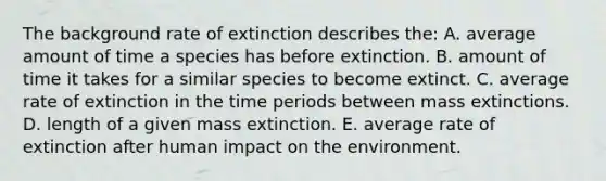 The background rate of extinction describes the: A. average amount of time a species has before extinction. B. amount of time it takes for a similar species to become extinct. C. average rate of extinction in the time periods between mass extinctions. D. length of a given mass extinction. E. average rate of extinction after human impact on the environment.