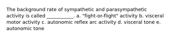 The background rate of sympathetic and parasympathetic activity is called ___________. a. "fight-or-flight" activity b. visceral motor activity c. autonomic reflex arc activity d. visceral tone e. autonomic tone