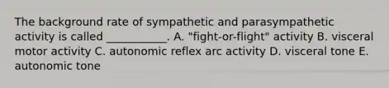 The background rate of sympathetic and parasympathetic activity is called ___________. A. "fight-or-flight" activity B. visceral motor activity C. autonomic reflex arc activity D. visceral tone E. autonomic tone