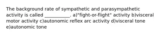 The background rate of sympathetic and parasympathetic activity is called ___________. a)"fight-or-flight" activity b)visceral motor activity c)autonomic reflex arc activity d)visceral tone e)autonomic tone