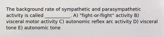 The background rate of sympathetic and parasympathetic activity is called ___________. A) "fight-or-flight" activity B) visceral motor activity C) autonomic reflex arc activity D) visceral tone E) autonomic tone