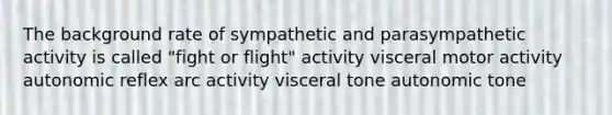 The background rate of sympathetic and parasympathetic activity is called "fight or flight" activity visceral motor activity autonomic reflex arc activity visceral tone autonomic tone