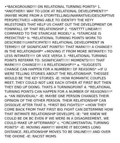 •*BACKGROUND!!! ON RELATIONAL <a href='https://www.questionai.com/knowledge/kTRUU96t0X-turning-points' class='anchor-knowledge'>turning points</a>* 1. *ANOTHER!! WAY TO LOOK AT RELATIONAL DEVELOPMENT!!* (MAYBE MORE FROM <a href='https://www.questionai.com/knowledge/kqeGMvZZDO-a-story' class='anchor-knowledge'>a story</a>TELLING//NARRATIVE//DESCRIPTIVE PERSPECTIVE)) =BEING ABLE TO IDENTIFY THE KEYY MILESTONES THAT HELP US CHART OUT THE DEVELOPMENT OR FOWNFALL OF THAT RELATIONSHIP 2. *ISNTTTT LINEAR!!! COMPARED TO THE STAIRCASE MODEL* a. *STAIRCASE IS PREDICTIVE* b. *RELATIONAL TURNING POINTS WORK TO DESCRIBE!!!//ANTICIPATE!!! RELATIONAL DEVELOPMENT IN TERMS!!! OF SIGNIFICANT POINTS!! THAT MARK!!!! A CHANGE!! IN THE RELATIONSHIP* =MOVING IT FROM MORE INTIMATE!! TO LESS INTIMATE!!!! OR VICE VERSA 3. *RELATIONAL TURNING POINTS REFERRR TO: SIGNIFICANT!!!!! MOMENTS!!!!! THAT MARK!!!!! CHANGE!!! I A RELATIONSHIP!!* a. *SUGGESTS CHANGE CAN HAPPEN FOR A NUMBER!! OF REASONS* =IF U WERE TELLING STORIES ABOUT THE RELATIONSHIP, THESSEE WOULD BE THE KEY STORIES -IE: HOW ROMANTIC COUPLES MEET. THEY COULD NOT LIKE EACH OTHER AT FIRST BUT THEN THEY END UP DOING. THATS A TURNINGPOINT 4. *RELATIONAL TURNING POINTS CAN HAPPEN FOR A NUMBER OF REASONS!!!* a. *AN INDIVIDUAL* -IE: MAYBE ONE PERSON CHANGES THEIR OPINION OF THE OTHER PERSON. THEIR RELATIONSHIP CAN DISSOLVE AFTER THAT b. *FIRST BIG FIGHTS!!* =HOW THEY COME BACK FROM THAT FIRST BIG FIGHT CAN DETERMINE HOW THAT INTIMATE RELATIONSHIP DEVELOPS -IE: "WE KNEW WE COULD BE OK BC EVEN IF WE WERE IN A DISAGREEMENT, WE COULD MAKE UP AFTERWARD" c. *CIRCUMSTANTIAL TURNING POINTS* -IE: MOVING AWAY!!! WHERE IT BECOMES LONG DISTANCE. RELATIONSHIP MOVES TO BE ONLINE!!!! AND OVER THE OHONE -IE: RACIST MOMS