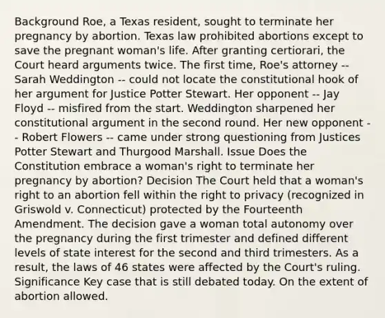 Background Roe, a Texas resident, sought to terminate her pregnancy by abortion. Texas law prohibited abortions except to save the pregnant woman's life. After granting certiorari, the Court heard arguments twice. The first time, Roe's attorney -- Sarah Weddington -- could not locate the constitutional hook of her argument for Justice Potter Stewart. Her opponent -- Jay Floyd -- misfired from the start. Weddington sharpened her constitutional argument in the second round. Her new opponent -- Robert Flowers -- came under strong questioning from Justices Potter Stewart and Thurgood Marshall. Issue Does the Constitution embrace a woman's right to terminate her pregnancy by abortion? Decision The Court held that a woman's right to an abortion fell within the right to privacy (recognized in Griswold v. Connecticut) protected by the Fourteenth Amendment. The decision gave a woman total autonomy over the pregnancy during the first trimester and defined different levels of state interest for the second and third trimesters. As a result, the laws of 46 states were affected by the Court's ruling. Significance Key case that is still debated today. On the extent of abortion allowed.