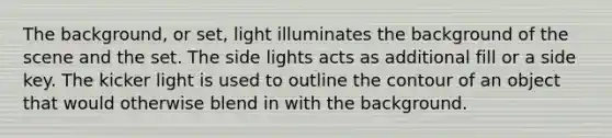 The background, or set, light illuminates the background of the scene and the set. The side lights acts as additional fill or a side key. The kicker light is used to outline the contour of an object that would otherwise blend in with the background.