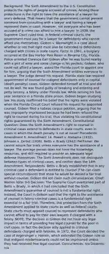 Background: The Sixth Amendment to the U.S. Constitution protects the rights of people accused of crimes. Among these protections is the right to have the assistance of a lawyer for one's defense. That means that the government cannot prevent someone from consulting with a lawyer and having a lawyer represent them in court. However, not everyone who has been accused of a crime can afford to hire a lawyer. In 1938, the Supreme Court ruled that, in federal criminal courts, the government must pay for a lawyer for defendants who cannot afford one themselves. Gideon v. Wainwright is a case about whether or not that right must also be extended to defendants charged with crimes in state courts. Facts: In 1961, a burglary occurred at the Bay Harbor Pool Room in Panama City, Florida. Police arrested Clarence Earl Gideon after he was found nearby with a pint of wine and some change in his pockets. Gideon, who could not afford a lawyer, asked the Florida court to appoint one for him, arguing that the Sixth Amendment entitles everyone to a lawyer. The judge denied his request. Florida state law required appointment of counsel for indigent defendants only in capital (death penalty) cases. Gideon defended himself at trial and did not do well. He was found guilty of breaking and entering and petty larceny, a felony under Florida law. While serving his five-year sentence in a Florida state prison, Gideon began studying law. His study reaffirmed his belief that his rights were violated when the Florida Circuit Court refused his request for appointed counsel. Gideon filed a habeas corpus petition, arguing that he was improperly imprisoned because he had been refused the right to counsel during his trial, thus violating his constitutional rights guaranteed by the Sixth Amendment. Constitutional Question: Does the Sixth Amendment's right to counsel in criminal cases extend to defendants in state courts, even in cases in which the death penalty is not at issue? Precedents: Amendment 6. Amendment 14. Powell v. Alabama (1932). Johnson v. Zerbst (1938). Betts v. Brady (1942) Petitioner: We cannot assure fair trials unless everyone has the assistance of a lawyer. The average person does not have the knowledge, resources, and skill required to provide an adequate legal defense themselves. The Sixth Amendment does not distinguish between types of criminal cases, and neither does the 14th Amendment. Respondents: Betts v. Brady established that in any criminal case a defendant is entitled to counsel if he can claim special circumstances that show he would be denied a fair trial without counsel. Gideon did not claim such circumstances. Chief: Warren Vote: 9-0 Decision: The Supreme Court overturned part of Betts v. Brady, in which it had concluded that the Sixth Amendment's guarantee of counsel is not a fundamental right. Instead, the Court in Gideon said that the right to the assistance of counsel in felony criminal cases is a fundamental right essential to a fair trial. Therefore, this protection from the Sixth Amendment applied to state courts as well as federal courts. State courts must appoint counsel to represent defendants who cannot afford to pay for their own lawyers if charged with a felony. NOTE: The decision in Gideon did not have any legal impact in terms of providing free legal counsel for the poor in civil cases. In fact the decision only applied to criminal defendants charged with felonies. In 1972, the Court decided the case of Argersinger v. Hamlin, which extended the Gideon rule so that indigent misdemeanants could not be imprisoned unless they had received free legal counsel. Concurrences: n/a Dissents: n/a