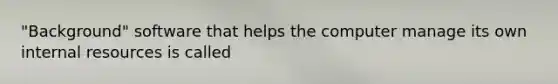 "Background" software that helps the computer manage its own internal resources is called