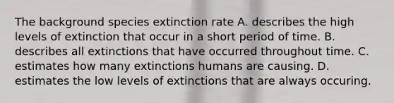 The background species extinction rate A. describes the high levels of extinction that occur in a short period of time. B. describes all extinctions that have occurred throughout time. C. estimates how many extinctions humans are causing. D. estimates the low levels of extinctions that are always occuring.