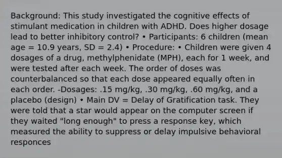 Background: This study investigated the cognitive effects of stimulant medication in children with ADHD. Does higher dosage lead to better inhibitory control? • Participants: 6 children (mean age = 10.9 years, SD = 2.4) • Procedure: • Children were given 4 dosages of a drug, methylphenidate (MPH), each for 1 week, and were tested after each week. The order of doses was counterbalanced so that each dose appeared equally often in each order. -Dosages: .15 mg/kg, .30 mg/kg, .60 mg/kg, and a placebo (design) • Main DV = Delay of Gratification task. They were told that a star would appear on the computer screen if they waited "long enough" to press a response key, which measured the ability to suppress or delay impulsive behavioral responces