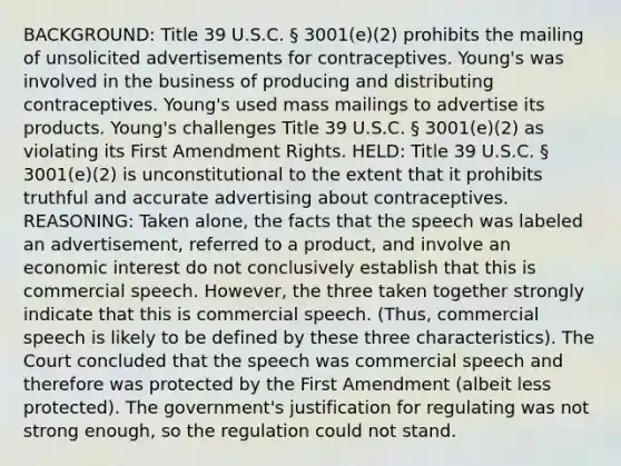 BACKGROUND: Title 39 U.S.C. § 3001(e)(2) prohibits the mailing of unsolicited advertisements for contraceptives. Young's was involved in the business of producing and distributing contraceptives. Young's used mass mailings to advertise its products. Young's challenges Title 39 U.S.C. § 3001(e)(2) as violating its First Amendment Rights. HELD: Title 39 U.S.C. § 3001(e)(2) is unconstitutional to the extent that it prohibits truthful and accurate advertising about contraceptives. REASONING: Taken alone, the facts that the speech was labeled an advertisement, referred to a product, and involve an economic interest do not conclusively establish that this is commercial speech. However, the three taken together strongly indicate that this is commercial speech. (Thus, commercial speech is likely to be defined by these three characteristics). The Court concluded that the speech was commercial speech and therefore was protected by the First Amendment (albeit less protected). The government's justification for regulating was not strong enough, so the regulation could not stand.