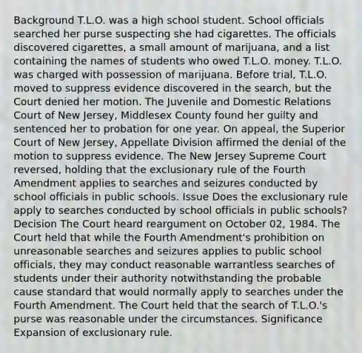 Background T.L.O. was a high school student. School officials searched her purse suspecting she had cigarettes. The officials discovered cigarettes, a small amount of marijuana, and a list containing the names of students who owed T.L.O. money. T.L.O. was charged with possession of marijuana. Before trial, T.L.O. moved to suppress evidence discovered in the search, but the Court denied her motion. The Juvenile and Domestic Relations Court of New Jersey, Middlesex County found her guilty and sentenced her to probation for one year. On appeal, the Superior Court of New Jersey, Appellate Division affirmed the denial of the motion to suppress evidence. The New Jersey Supreme Court reversed, holding that the exclusionary rule of the Fourth Amendment applies to searches and seizures conducted by school officials in public schools. Issue Does the exclusionary rule apply to searches conducted by school officials in public schools? Decision The Court heard reargument on October 02, 1984. The Court held that while the Fourth Amendment's prohibition on unreasonable searches and seizures applies to public school officials, they may conduct reasonable warrantless searches of students under their authority notwithstanding the probable cause standard that would normally apply to searches under the Fourth Amendment. The Court held that the search of T.L.O.'s purse was reasonable under the circumstances. Significance Expansion of exclusionary rule.