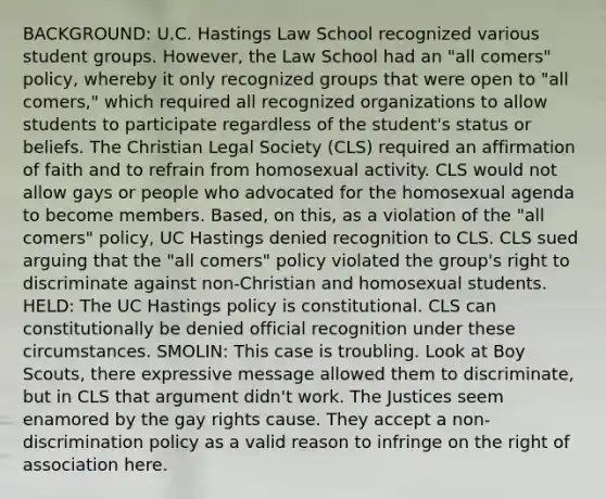 BACKGROUND: U.C. Hastings Law School recognized various student groups. However, the Law School had an "all comers" policy, whereby it only recognized groups that were open to "all comers," which required all recognized organizations to allow students to participate regardless of the student's status or beliefs. The Christian Legal Society (CLS) required an affirmation of faith and to refrain from homosexual activity. CLS would not allow gays or people who advocated for the homosexual agenda to become members. Based, on this, as a violation of the "all comers" policy, UC Hastings denied recognition to CLS. CLS sued arguing that the "all comers" policy violated the group's right to discriminate against non-Christian and homosexual students. HELD: The UC Hastings policy is constitutional. CLS can constitutionally be denied official recognition under these circumstances. SMOLIN: This case is troubling. Look at Boy Scouts, there expressive message allowed them to discriminate, but in CLS that argument didn't work. The Justices seem enamored by the gay rights cause. They accept a non-discrimination policy as a valid reason to infringe on the right of association here.