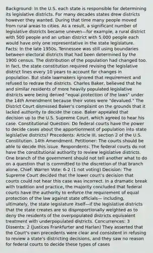 Background: In the U.S. each state is responsible for determining its legislative districts. For many decades states drew districts however they wanted. During that time many people moved from rural areas to cities. As a result, a significant number of legislative districts became uneven—for example, a rural district with 500 people and an urban district with 5,000 people each would have only one representative in the state legislature. Facts: In the late 1950s, Tennessee was still using boundaries between electoral districts that had been determined by the 1900 census. The distribution of the population had changed too. In fact, the state constitution required revising the legislative district lines every 10 years to account for changes in population. But state lawmakers ignored that requirement and refused to redraw the districts. Charles Baker, believed that he and similar residents of more heavily populated legislative districts were being denied "equal protection of the laws" under the 14th Amendment because their votes were "devalued." The District Court dismissed Baker's complaint on the grounds that it lacked authority to decide the case. Baker appealed that decision up to the U.S. Supreme Court, which agreed to hear his case. Constitutional Question: Do federal courts have the power to decide cases about the apportionment of population into state legislative districts? Precedents: Article III, section 2 of the U.S. Constitution. 14th Amendment. Petitioner: The courts should be able to decide this issue. Respondents: The federal courts do not have the constitutional authority to review legislative districts. One branch of the government should not tell another what to do on a question that is committed to the discretion of that branch alone. Chief: Warren Vote: 6-2 (1 not voting) Decision: The Supreme Court decided that the lower court's decision that courts could not hear this case was incorrect. In a dramatic break with tradition and practice, the majority concluded that federal courts have the authority to enforce the requirement of equal protection of the law against state officials— including, ultimately, the state legislature itself—if the legislative districts that the state creates are so disproportionally weighted as to deny the residents of the overpopulated districts equivalent treatment with underpopulated districts. Concurrences: 3 Dissents: 2 (Justices Frankfurter and Harlan) They asserted that the Court's own precedents were clear and consistent in refusing to review a state's districting decisions, and they saw no reason for federal courts to decide these types of cases