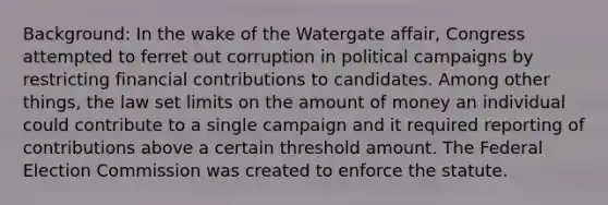 Background: In the wake of the Watergate affair, Congress attempted to ferret out corruption in political campaigns by restricting financial contributions to candidates. Among other things, the law set limits on the amount of money an individual could contribute to a single campaign and it required reporting of contributions above a certain threshold amount. The Federal Election Commission was created to enforce the statute.