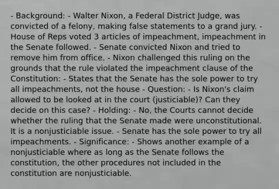 - Background: - Walter Nixon, a Federal District Judge, was convicted of a felony, making false statements to a grand jury. - House of Reps voted 3 articles of impeachment, impeachment in the Senate followed. - Senate convicted Nixon and tried to remove him from office. - Nixon challenged this ruling on the grounds that the rule violated the impeachment clause of the Constitution: - States that the Senate has the sole power to try all impeachments, not the house - Question: - Is Nixon's claim allowed to be looked at in the court (justiciable)? Can they decide on this case? - Holding: - No, the Courts cannot decide whether the ruling that the Senate made were unconstitutional. It is a nonjusticiable issue. - Senate has the sole power to try all impeachments. - Significance: - Shows another example of a nonjusticiable where as long as the Senate follows the constitution, the other procedures not included in the constitution are nonjusticiable.