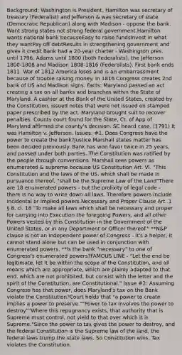 Background: Washington is President. Hamilton was secretary of treasury (Federalist) and Jefferson & was secretary of state (Democratic Republican) along with Madison - oppose the bank. Want strong states not strong federal government.Hamilton wants national bank becauseEasy to raise fundsInvest in what they wantPay off debtResults in strengthening government and gives it credit Bank had a 20-year charter - Washington pres. until 1796, Adams until 1800 (both Federalists), the Jefferson 1800-1808 and Madison 1808-1816 (Federalists). First bank ends 1811. War of 1812 America loses and is an embarrassment because of trouble raising money. In 1816 Congress creates 2nd bank of US and Madison signs. Facts: Maryland passed an act creating a tax on all banks and branches within the State of Maryland. A cashier at the Bank of the United States, created by the Constitution, issued notes that were not issued on stamped paper prescribed by the act. Maryland brought suit to recover penalties. County court found for the State, Ct. of App of Maryland affirmed the county's decision. SC heard case. (1791) It was Hamilton v. Jefferson. Issues: #1. Does Congress have the power to create the bank?Justice Marshall states matter has been decided previously. Bank has won favor twice in 25 years, and passed under both parties. The Constitution was ratified by the people through conventions. Marshall sees powers as enumerated & supreme because US Constitution Art. VI. "This Constitution and the laws of the US, which shall be made in pursuance thereof, "shall be the Supreme Law of the Land"There are 18 enumerated powers - but the prolixity of legal code - there is no way to write down all laws. Therefore powers include incidental or implied powers.Necessary and Proper Clause Art. 1 § 8, cl. 18 "To make all laws which shall be necessary and proper for carrying into Execution the foregoing Powers, and all other Powers vested by this Constitution in the Government of the United States, or in any Department or Officer thereof." **N&P clause is not an independent power of Congress - it's a helper, it cannot stand alone but can be used in conjunction with enumerated powers. **Is the bank "necessary" to one of Congress's enumerated powers?FAMOUS LINE - "Let the end be legitimate, let it be within the scope of the Constitution, and all means which are appropriate, which are plainly adapted to that end, which are not prohibited, but consist with the letter and the spirit of the Constitution, are Constitutional." Issue #2: Assuming Congress has that power, does Maryland's tax on the Bank violate the Constitution?Court holds that "a power to create implies a power to preserve.""Power to tax involves the power to destroy""Where this repugnancy exists, that authority that is Supreme must control, not yield to that over which it is Supreme."Since the power to tax gives the power to destroy, and the federal Constitution is the Supreme law of the land, the federal laws trump the state laws. So Constitution wins. Tax violates the Constitution.