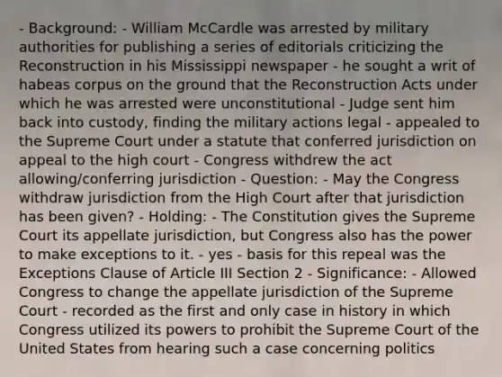 - Background: - William McCardle was arrested by military authorities for publishing a series of editorials criticizing the Reconstruction in his Mississippi newspaper - he sought a writ of habeas corpus on the ground that the Reconstruction Acts under which he was arrested were unconstitutional - Judge sent him back into custody, finding the military actions legal - appealed to the Supreme Court under a statute that conferred jurisdiction on appeal to the high court - Congress withdrew the act allowing/conferring jurisdiction - Question: - May the Congress withdraw jurisdiction from the High Court after that jurisdiction has been given? - Holding: - The Constitution gives the Supreme Court its appellate jurisdiction, but Congress also has the power to make exceptions to it. - yes - basis for this repeal was the Exceptions Clause of Article III Section 2 - Significance: - Allowed Congress to change the appellate jurisdiction of the Supreme Court - recorded as the first and only case in history in which Congress utilized its powers to prohibit the Supreme Court of the United States from hearing such a case concerning politics