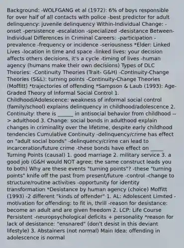 Background: -WOLFGANG et al (1972): 6% of boys responsible for over half of all contacts with police -best predictor for adult delinquency: juvenile delinquency Within-Individual Change: -onset -persistence -escalation -specialized -desistance Between-Individual Differences in Criminal Careers: -participation -prevalence -frequency or incidence -seriousness *Elder: Linked Lives -location in time and space -linked lives: your decision affects others decisions, it's a cycle -timing of lives -human agency (humans make their own decisions) Types of DLC Theories: -Continuity Theories (Trait- G&H) -Continuity-Change Theories (S&L): turning points -Continuity-Change Theories (Moffitt) *trajectories of offending *Sampson & Laub (1993): Age-Graded Theory of Informal Social Control 1. Childhood/Adolescence: weakness of informal social control (family/school) explains delinquency in childhood/adolescence 2. Continuity: there is ______ in antisocial behavior from childhood --> adulthood 3. Change: social bonds in adulthood explain changes in criminality over the lifetime, despite early childhood tendencies Cumulative Continuity -delinquency/crime has effect on "adult social bonds" -delinquency/crime can lead to incarceration/future crime -these bonds have effect on _____ Turning Points (causal) 1. good marriage 2. military service 3. a good job (G&H would NOT agree; the same construct leads you to both) Why are these events "turning points"? -these "turning points" knife off the past from present/future -control -change to structure/routine activities -opportunity for identity transformation *Desistance by human agency (choice) Moffitt (1993) -2 different "kinds of offender" 1. AL: Adolescent Limited -motivation for offending: to fit in, thrill -reason for desistance: become an adult and are given freedom 2. LCP: Life Course Persistent -neuropsychological deficits + personality *reason for lack of desistance: "ensnared" (don't desist in this deviant lifestyle) 3. Abstainers (not normal) Main Idea: offending in adolescence is normal