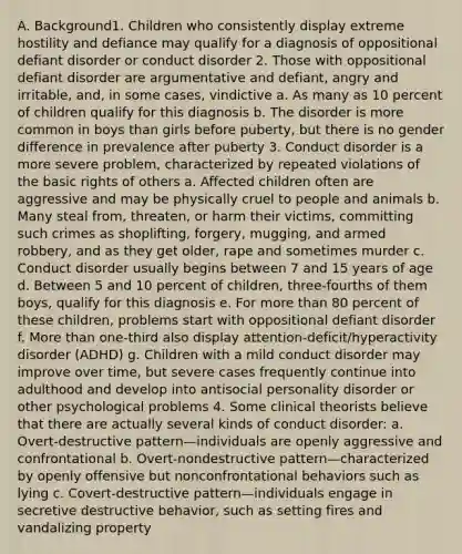 A. Background1. Children who consistently display extreme hostility and defiance may qualify for a diagnosis of oppositional defiant disorder or conduct disorder 2. Those with oppositional defiant disorder are argumentative and defiant, angry and irritable, and, in some cases, vindictive a. As many as 10 percent of children qualify for this diagnosis b. The disorder is more common in boys than girls before puberty, but there is no gender difference in prevalence after puberty 3. Conduct disorder is a more severe problem, characterized by repeated violations of the basic rights of others a. Affected children often are aggressive and may be physically cruel to people and animals b. Many steal from, threaten, or harm their victims, committing such crimes as shoplifting, forgery, mugging, and armed robbery, and as they get older, rape and sometimes murder c. Conduct disorder usually begins between 7 and 15 years of age d. Between 5 and 10 percent of children, three-fourths of them boys, qualify for this diagnosis e. For more than 80 percent of these children, problems start with oppositional defiant disorder f. More than one-third also display attention-deficit/hyperactivity disorder (ADHD) g. Children with a mild conduct disorder may improve over time, but severe cases frequently continue into adulthood and develop into antisocial personality disorder or other psychological problems 4. Some clinical theorists believe that there are actually several kinds of conduct disorder: a. Overt-destructive pattern—individuals are openly aggressive and confrontational b. Overt-nondestructive pattern—characterized by openly offensive but nonconfrontational behaviors such as lying c. Covert-destructive pattern—individuals engage in secretive destructive behavior, such as setting fires and vandalizing property