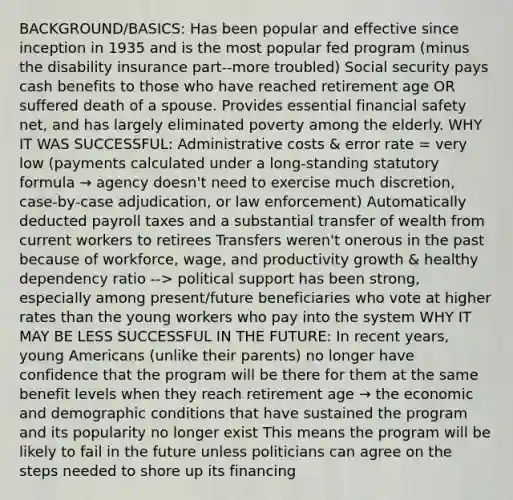 BACKGROUND/BASICS: Has been popular and effective since inception in 1935 and is the most popular fed program (minus the disability insurance part--more troubled) Social security pays cash benefits to those who have reached retirement age OR suffered death of a spouse. Provides essential financial safety net, and has largely eliminated poverty among the elderly. WHY IT WAS SUCCESSFUL: Administrative costs & error rate = very low (payments calculated under a long-standing statutory formula → agency doesn't need to exercise much discretion, case-by-case adjudication, or law enforcement) Automatically deducted payroll taxes and a substantial transfer of wealth from current workers to retirees Transfers weren't onerous in the past because of workforce, wage, and productivity growth & healthy dependency ratio --> political support has been strong, especially among present/future beneficiaries who vote at higher rates than the young workers who pay into the system WHY IT MAY BE LESS SUCCESSFUL IN THE FUTURE: In recent years, young Americans (unlike their parents) no longer have confidence that the program will be there for them at the same benefit levels when they reach retirement age → the economic and demographic conditions that have sustained the program and its popularity no longer exist This means the program will be likely to fail in the future unless politicians can agree on the steps needed to shore up its financing