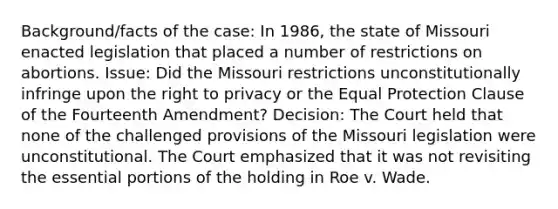 Background/facts of the case: In 1986, the state of Missouri enacted legislation that placed a number of restrictions on abortions. Issue: Did the Missouri restrictions unconstitutionally infringe upon the right to privacy or the Equal Protection Clause of the Fourteenth Amendment? Decision: The Court held that none of the challenged provisions of the Missouri legislation were unconstitutional. The Court emphasized that it was not revisiting the essential portions of the holding in Roe v. Wade.