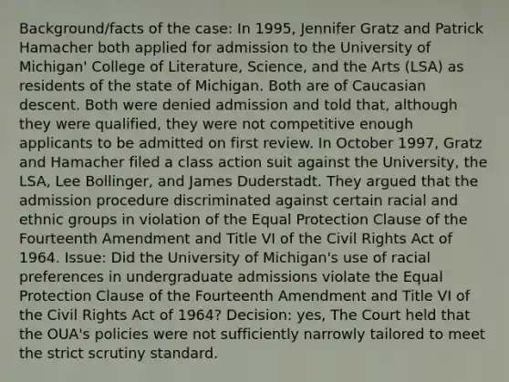 Background/facts of the case: In 1995, Jennifer Gratz and Patrick Hamacher both applied for admission to the University of Michigan' College of Literature, Science, and the Arts (LSA) as residents of the state of Michigan. Both are of Caucasian descent. Both were denied admission and told that, although they were qualified, they were not competitive enough applicants to be admitted on first review. In October 1997, Gratz and Hamacher filed a class action suit against the University, the LSA, Lee Bollinger, and James Duderstadt. They argued that the admission procedure discriminated against certain racial and ethnic groups in violation of the Equal Protection Clause of the Fourteenth Amendment and Title VI of the Civil Rights Act of 1964. Issue: Did the University of Michigan's use of racial preferences in undergraduate admissions violate the Equal Protection Clause of the Fourteenth Amendment and Title VI of the Civil Rights Act of 1964? Decision: yes, The Court held that the OUA's policies were not sufficiently narrowly tailored to meet the strict scrutiny standard.