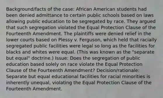 Background/facts of the case: African American students had been denied admittance to certain public schools based on laws allowing public education to be segregated by race. They argued that such segregation violated the Equal Protection Clause of the Fourteenth Amendment. The plaintiffs were denied relief in the lower courts based on Plessy v. Ferguson, which held that racially segregated public facilities were legal so long as the facilities for blacks and whites were equal. (This was known as the "separate but equal" doctrine.) Issue: Does the segregation of public education based solely on race violate the Equal Protection Clause of the Fourteenth Amendment? Decision/rationale: Separate but equal educational facilities for racial minorities is inherently unequal, violating the Equal Protection Clause of the Fourteenth Amendment.