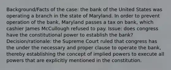 Background/Facts of the case: the bank of the United States was operating a branch in the state of Maryland. In order to prevent operation of the bank, Maryland passes a tax on bank, which cashier James McCullough refused to pay. Issue: does congress have the constitutional power to establish the bank? Decision/rationale: the Supreme Court ruled that congress has the under the necessary and proper clause to operate the bank, thereby establishing the concept of implied powers to execute all powers that are explicitly mentioned in the constitution.