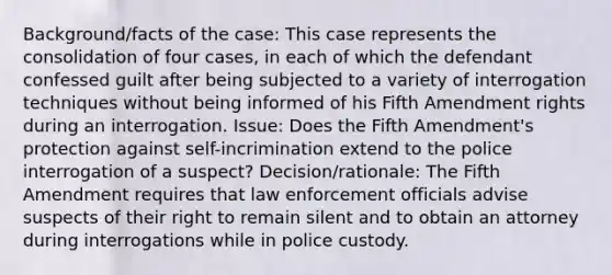 Background/facts of the case: This case represents the consolidation of four cases, in each of which the defendant confessed guilt after being subjected to a variety of interrogation techniques without being informed of his Fifth Amendment rights during an interrogation. Issue: Does the Fifth Amendment's protection against self-incrimination extend to the police interrogation of a suspect? Decision/rationale: The Fifth Amendment requires that law enforcement officials advise suspects of their right to remain silent and to obtain an attorney during interrogations while in police custody.