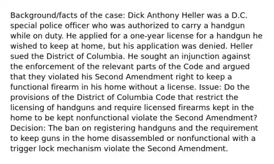 Background/facts of the case: Dick Anthony Heller was a D.C. special police officer who was authorized to carry a handgun while on duty. He applied for a one-year license for a handgun he wished to keep at home, but his application was denied. Heller sued the District of Columbia. He sought an injunction against the enforcement of the relevant parts of the Code and argued that they violated his Second Amendment right to keep a functional firearm in his home without a license. Issue: Do the provisions of the District of Columbia Code that restrict the licensing of handguns and require licensed firearms kept in the home to be kept nonfunctional violate the Second Amendment? Decision: The ban on registering handguns and the requirement to keep guns in the home disassembled or nonfunctional with a trigger lock mechanism violate the Second Amendment.