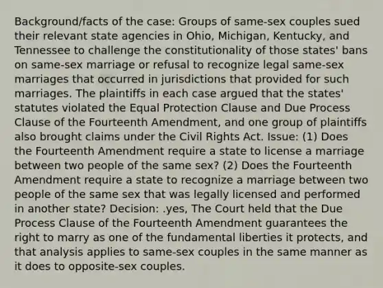 Background/facts of the case: Groups of same-sex couples sued their relevant state agencies in Ohio, Michigan, Kentucky, and Tennessee to challenge the constitutionality of those states' bans on same-sex marriage or refusal to recognize legal same-sex marriages that occurred in jurisdictions that provided for such marriages. The plaintiffs in each case argued that the states' statutes violated the Equal Protection Clause and Due Process Clause of the Fourteenth Amendment, and one group of plaintiffs also brought claims under the Civil Rights Act. Issue: (1) Does the Fourteenth Amendment require a state to license a marriage between two people of the same sex? (2) Does the Fourteenth Amendment require a state to recognize a marriage between two people of the same sex that was legally licensed and performed in another state? Decision: .yes, The Court held that the Due Process Clause of the Fourteenth Amendment guarantees the right to marry as one of the fundamental liberties it protects, and that analysis applies to same-sex couples in the same manner as it does to opposite-sex couples.