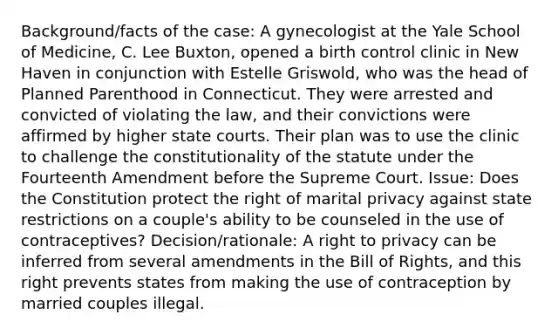 Background/facts of the case: A gynecologist at the Yale School of Medicine, C. Lee Buxton, opened a birth control clinic in New Haven in conjunction with Estelle Griswold, who was the head of Planned Parenthood in Connecticut. They were arrested and convicted of violating the law, and their convictions were affirmed by higher state courts. Their plan was to use the clinic to challenge the constitutionality of the statute under the Fourteenth Amendment before the Supreme Court. Issue: Does the Constitution protect the right of marital privacy against state restrictions on a couple's ability to be counseled in the use of contraceptives? Decision/rationale: A right to privacy can be inferred from several amendments in the Bill of Rights, and this right prevents states from making the use of contraception by married couples illegal.