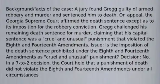 Background/facts of the case: A jury found Gregg guilty of armed robbery and murder and sentenced him to death. On appeal, the Georgia Supreme Court affirmed the death sentence except as to its imposition for the robbery conviction. Gregg challenged his remaining death sentence for murder, claiming that his capital sentence was a "cruel and unusual" punishment that violated the Eighth and Fourteenth Amendments. Issue: Is the imposition of the death sentence prohibited under the Eighth and Fourteenth Amendments as "cruel and unusual" punishment? Decision: No. In a 7-to-2 decision, the Court held that a punishment of death did not violate the Eighth and Fourteenth Amendments under all circumstances