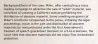 Background/facts of the case: Miller, after conducting a mass mailing campaign to advertise the sale of "adult" material, was convicted of violating a California statute prohibiting the distribution of obscene material. Some unwilling recipients of Miller's brochures complained to the police, initiating the legal proceedings. Issue: Is the sale and distribution of obscene materials by mail protected under the First Amendment's freedom of speech guarantee? Decision: In a 5-to-4 decision, the Court held that obscene materials did not enjoy First Amendment protection.