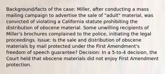 Background/facts of the case: Miller, after conducting a mass mailing campaign to advertise the sale of "adult" material, was convicted of violating a California statute prohibiting the distribution of obscene material. Some unwilling recipients of Miller's brochures complained to the police, initiating the legal proceedings. Issue: Is the sale and distribution of obscene materials by mail protected under the First Amendment's freedom of speech guarantee? Decision: In a 5-to-4 decision, the Court held that obscene materials did not enjoy First Amendment protection.