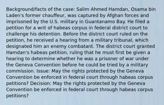 Background/facts of the case: Salim Ahmed Hamdan, Osama bin Laden's former chauffeur, was captured by Afghan forces and imprisoned by the U.S. military in Guantanamo Bay. He filed a petition for a writ of habeas corpus in federal district court to challenge his detention. Before the district court ruled on the petition, he received a hearing from a military tribunal, which designated him an enemy combatant. The district court granted Hamdan's habeas petition, ruling that he must first be given a hearing to determine whether he was a prisoner of war under the Geneva Convention before he could be tried by a military commission. Issue: May the rights protected by the Geneva Convention be enforced in federal court through habeas corpus petitions? Decision: May the rights protected by the Geneva Convention be enforced in federal court through habeas corpus petitions?