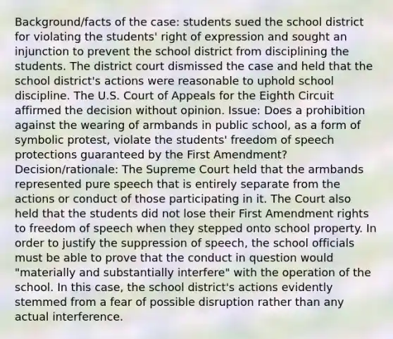 Background/facts of the case: students sued the school district for violating the students' right of expression and sought an injunction to prevent the school district from disciplining the students. The district court dismissed the case and held that the school district's actions were reasonable to uphold school discipline. The U.S. Court of Appeals for the Eighth Circuit affirmed the decision without opinion. Issue: Does a prohibition against the wearing of armbands in public school, as a form of symbolic protest, violate the students' freedom of speech protections guaranteed by the First Amendment? Decision/rationale: The Supreme Court held that the armbands represented pure speech that is entirely separate from the actions or conduct of those participating in it. The Court also held that the students did not lose their First Amendment rights to freedom of speech when they stepped onto school property. In order to justify the suppression of speech, the school officials must be able to prove that the conduct in question would "materially and substantially interfere" with the operation of the school. In this case, the school district's actions evidently stemmed from a fear of possible disruption rather than any actual interference.