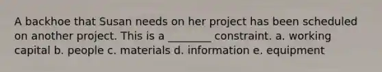 A backhoe that Susan needs on her project has been scheduled on another project. This is a ________ constraint. a. working capital b. people c. materials d. information e. equipment