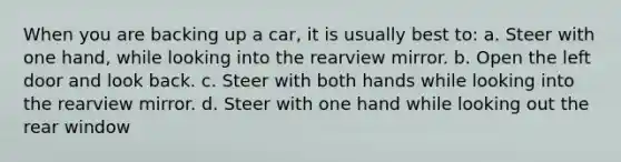 When you are backing up a car, it is usually best to: a. Steer with one hand, while looking into the rearview mirror. b. Open the left door and look back. c. Steer with both hands while looking into the rearview mirror. d. Steer with one hand while looking out the rear window