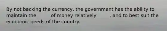 By not backing the currency, the government has the ability to maintain the _____ of money relatively _____, and to best suit the economic needs of the country.