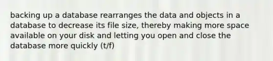 backing up a database rearranges the data and objects in a database to decrease its file size, thereby making more space available on your disk and letting you open and close the database more quickly (t/f)