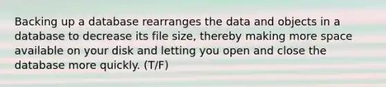 Backing up a database rearranges the data and objects in a database to decrease its file size, thereby making more space available on your disk and letting you open and close the database more quickly. (T/F)