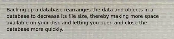 Backing up a database rearranges the data and objects in a database to decrease its file size, thereby making more space available on your disk and letting you open and close the database more quickly.