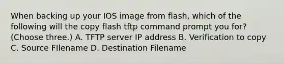 When backing up your IOS image from flash, which of the following will the copy flash tftp command prompt you for? (Choose three.) A. TFTP server IP address B. Verification to copy C. Source FIlename D. Destination Filename