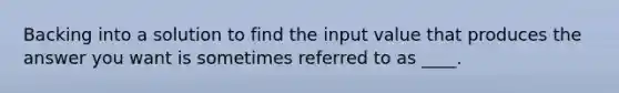 Backing into a solution to find the input value that produces the answer you want is sometimes referred to as ____.